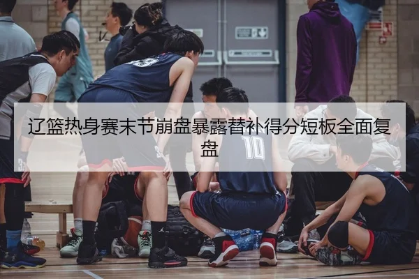 辽篮热身赛末节崩盘暴露替补得分短板全面复盘