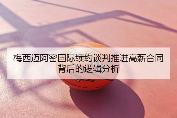 梅西迈阿密国际续约谈判推进高薪合同背后的逻辑分析