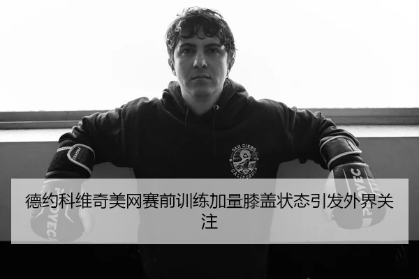 德约科维奇美网赛前训练加量膝盖状态引发外界关注