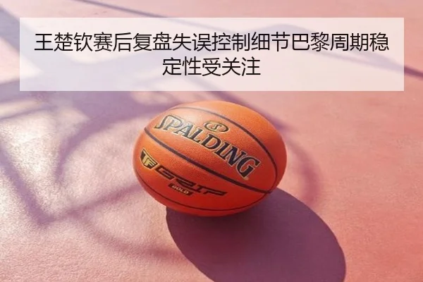 王楚钦赛后复盘失误控制细节巴黎周期稳定性受关注