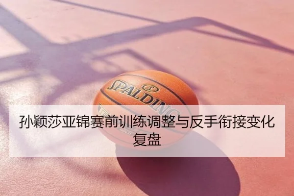 孙颖莎亚锦赛前训练调整与反手衔接变化复盘