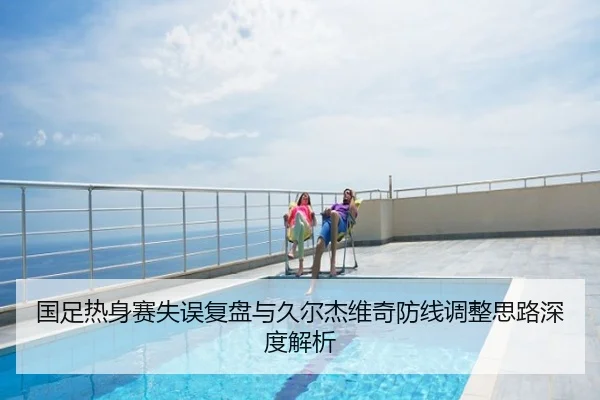 国足热身赛失误复盘与久尔杰维奇防线调整思路深度解析