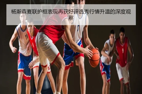 杨瀚森夏联护框表现再获好评选秀行情升温的深度观察