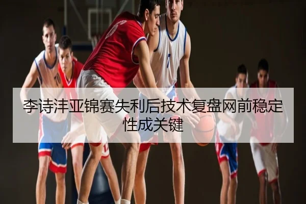 李诗沣亚锦赛失利后技术复盘网前稳定性成关键